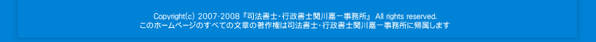 Copyright © 2007-2008 司法書士・行政書士関川嘉一事務所 All rights reserved. このホームページのすべての文書の著作権は司法書士・行政書士関川嘉一事務所に帰属します