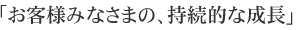 「お客様みなさまの、持続的な成長」