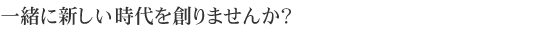 一緒に新しい時代を創りませんか？