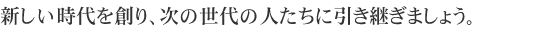 新しい時代を創り、次の世代の人たちに引き継ぎましょう。